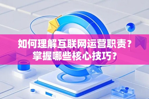 如何理解互联网运营职责？掌握哪些核心技巧？