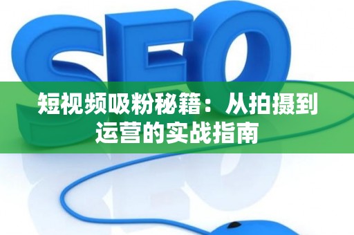 短视频吸粉秘籍：从拍摄到运营的实战指南